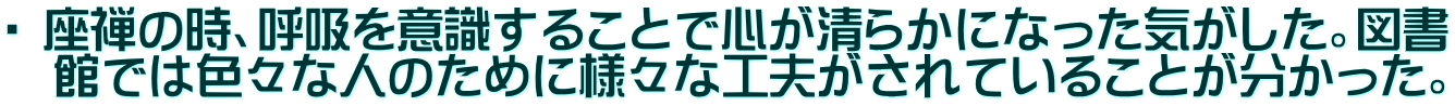 ・ 座禅の時、呼吸を意識することで心が清らかになった気がした。図書 　館では色々な人のために様々な工夫がされていることが分かった。