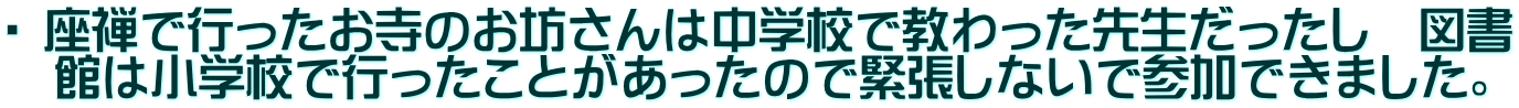 ・ 座禅で行ったお寺のお坊さんは中学校で教わった先生だったし　図書 　館は小学校で行ったことがあったので緊張しないで参加できました。