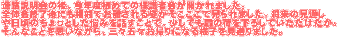 進路説明会の後、今年度初めての保護者会が開かれました。 全体会終了後にも相対でお話される姿がそこここで見られました。将来の見通し や日頃のちょっとした悩みを話すことで、少しでも肩の荷を下ろしていただけたか。 そんなことを思いながら、三々五々お帰りになる様子を見送りました。