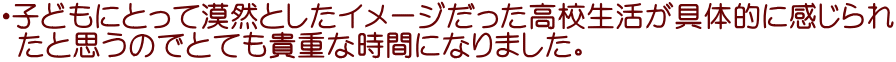 ・子どもにとって漠然としたイメージだった高校生活が具体的に感じられ  たと思うのでとても貴重な時間になりました。